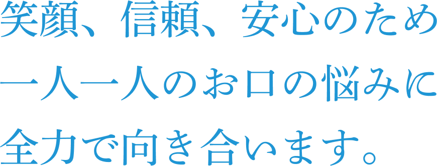 笑顔、信頼、安心のため一人一人のお口の悩みに全力で向き合います。